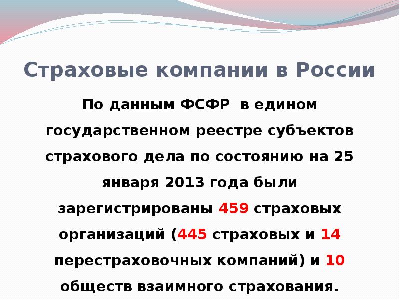 


Страховые компании в России
По данным ФСФР  в едином государственном реестре субъектов страхового дела по состоянию на 25 января 2013 года были зарегистрированы 459 страховых организаций (445 страховых и 14 перестраховочных компаний) и 10 обществ взаимного страхования.
