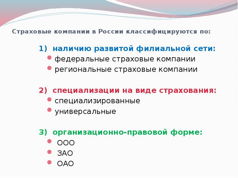 


Страховые компании в России классифицируются по:
1)  наличию развитой филиальной сети:
федеральные страховые компании
региональные страховые компании
2)  специализации на виде страхования:
специализированные
универсальные
3)  организационно-правовой форме:
 ООО
 ЗАО 
 ОАО
