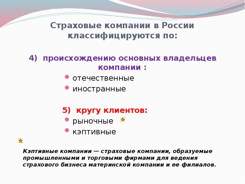 


Страховые компании в России классифицируются по:
4)  происхождению основных владельцев компании :
отечественные
иностранные
5)  кругу клиентов:
рыночные
кэптивные
Кэптивные компании — страховые компании, образуемые промышленными и торговыми фирмами для ведения страхового бизнеса материнской компании и ее филиалов.
