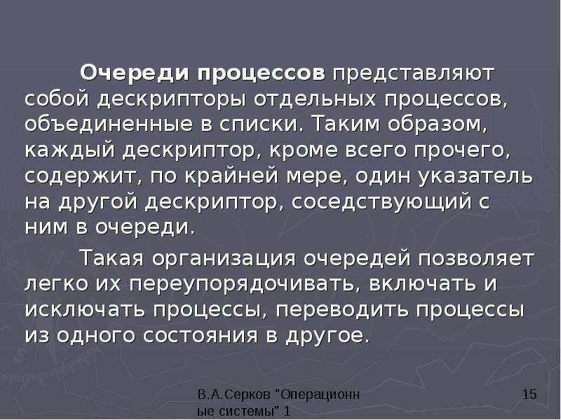 


	Очереди процессов представляют собой дескрипторы отдельных процессов, объединенные в списки. Таким образом, каждый дескриптор, кроме всего прочего, содержит, по крайней мере, один указатель на другой дескриптор, соседствующий с ним в очереди.
	Очереди процессов представляют собой дескрипторы отдельных процессов, объединенные в списки. Таким образом, каждый дескриптор, кроме всего прочего, содержит, по крайней мере, один указатель на другой дескриптор, соседствующий с ним в очереди.
	Такая организация очередей позволяет легко их переупорядочивать, включать и исключать процессы, переводить процессы из одного состояния в другое. 
