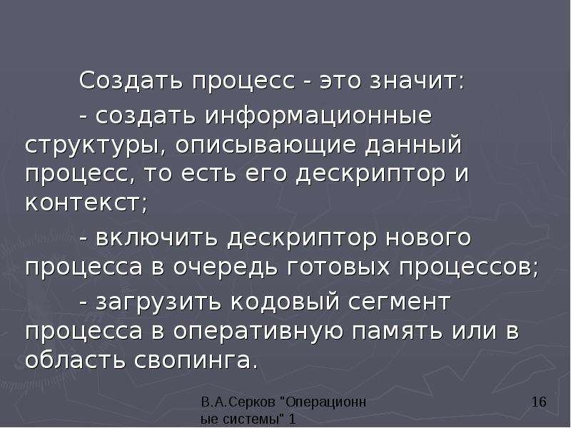 


	Создать процесс - это значит: 
	Создать процесс - это значит: 
	- создать информационные структуры, описывающие данный процесс, то есть его дескриптор и контекст; 
	- включить дескриптор нового процесса в очередь готовых процессов; 
	- загрузить кодовый сегмент процесса в оперативную память или в область свопинга. 
