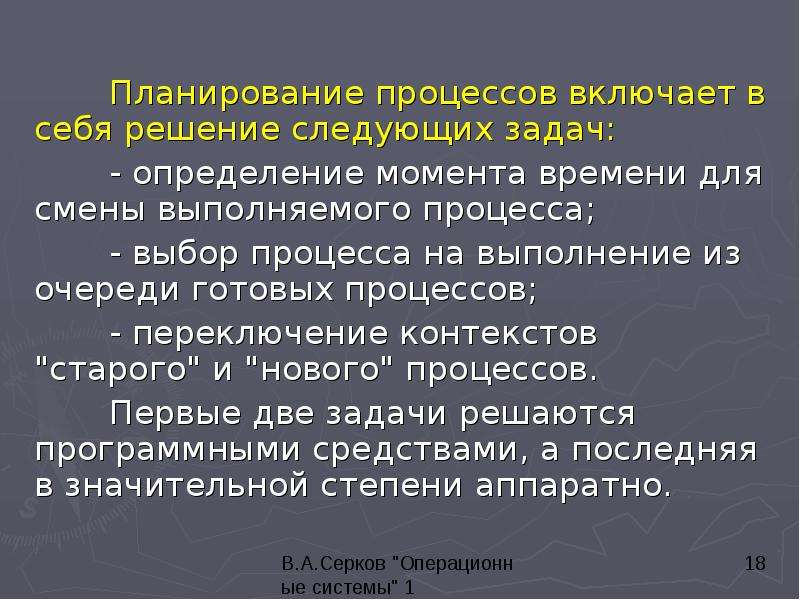 


	Планирование процессов включает в себя решение следующих задач: 
	Планирование процессов включает в себя решение следующих задач: 
	- определение момента времени для смены выполняемого процесса; 
	- выбор процесса на выполнение из очереди готовых процессов; 
	- переключение контекстов "старого" и "нового" процессов. 
	Первые две задачи решаются программными средствами, а последняя в значительной степени аппаратно. 
