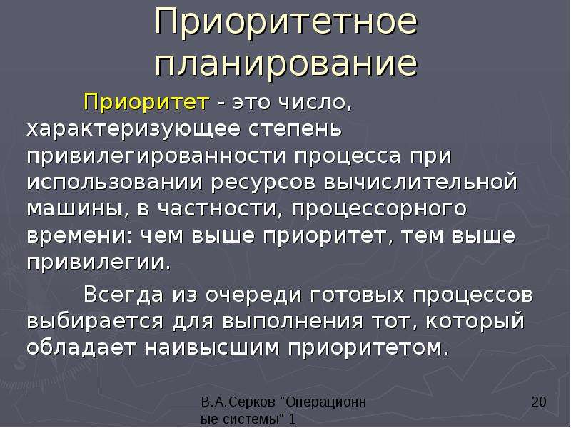 


Приоритетное планирование
	Приоритет - это число, характеризующее степень привилегированности процесса при использовании ресурсов вычислительной машины, в частности, процессорного времени: чем выше приоритет, тем выше привилегии. 
	Всегда из очереди готовых процессов выбирается для выполнения тот, который обладает наивысшим приоритетом.
