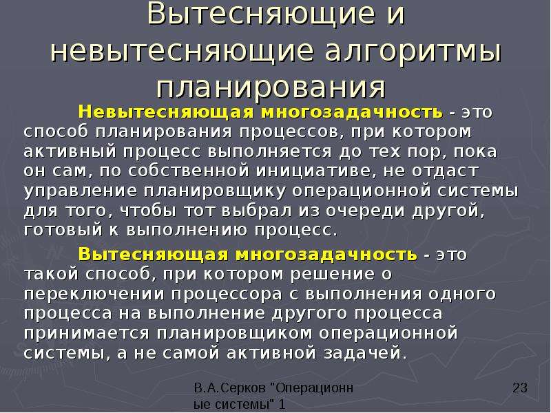 


Вытесняющие и невытесняющие алгоритмы планирования 
	Невытесняющая многозадачность - это способ планирования процессов, при котором активный процесс выполняется до тех пор, пока он сам, по собственной инициативе, не отдаст управление планировщику операционной системы для того, чтобы тот выбрал из очереди другой, готовый к выполнению процесс. 
	Вытесняющая многозадачность - это такой способ, при котором решение о переключении процессора с выполнения одного процесса на выполнение другого процесса принимается планировщиком операционной системы, а не самой активной задачей. 
