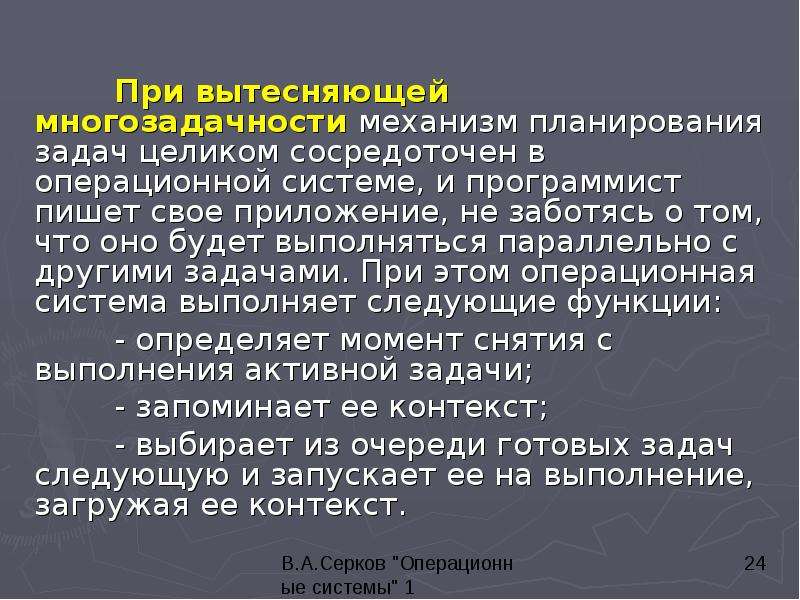 


	При вытесняющей многозадачности механизм планирования задач целиком сосредоточен в операционной системе, и программист пишет свое приложение, не заботясь о том, что оно будет выполняться параллельно с другими задачами. При этом операционная система выполняет следующие функции: 
	При вытесняющей многозадачности механизм планирования задач целиком сосредоточен в операционной системе, и программист пишет свое приложение, не заботясь о том, что оно будет выполняться параллельно с другими задачами. При этом операционная система выполняет следующие функции: 
	- определяет момент снятия с выполнения активной задачи; 
	- запоминает ее контекст; 
	- выбирает из очереди готовых задач следующую и запускает ее на выполнение, загружая ее контекст. 
