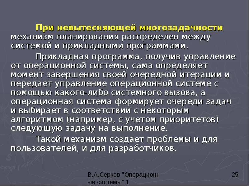 


	При невытесняющей многозадачности механизм планирования распределен между системой и прикладными программами. 
	При невытесняющей многозадачности механизм планирования распределен между системой и прикладными программами. 
	Прикладная программа, получив управление от операционной системы, сама определяет момент завершения своей очередной итерации и передает управление операционной системе с помощью какого-либо системного вызова, а операционная система формирует очереди задач и выбирает в соответствии с некоторым алгоритмом (например, с учетом приоритетов) следующую задачу на выполнение. 
	Такой механизм создает проблемы и для пользователей, и для разработчиков. 
