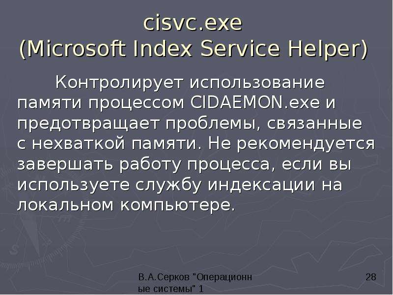 


cisvc.exe 
(Microsoft Index Service Helper) 
	Контролирует использование памяти процессом CIDAEMON.exe и предотвращает проблемы, связанные с нехваткой памяти. Не рекомендуется завершать работу процесса, если вы используете службу индексации на локальном компьютере. 


