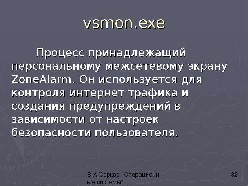 


vsmon.exe
	Процесс принадлежащий персональному межсетевому экрану ZoneAlarm. Он используется для контроля интернет трафика и создания предупреждений в зависимости от настроек безопасности пользователя.
