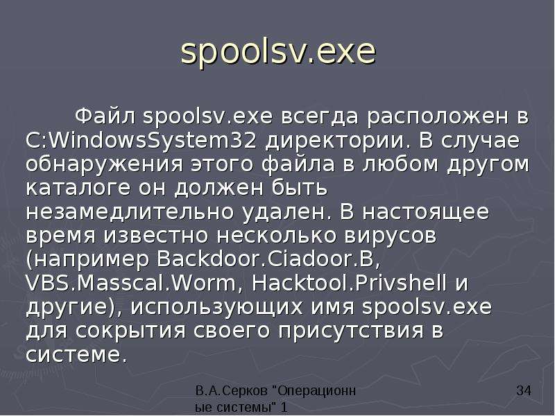 


spoolsv.exe
	Файл spoolsv.exe всегда расположен в C:WindowsSystem32 директории. В случае обнаружения этого файла в любом другом каталоге он должен быть незамедлительно удален. В настоящее время известно несколько вирусов (например Backdoor.Ciadoor.B, VBS.Masscal.Worm, Hacktool.Privshell и другие), использующих имя spoolsv.exe для сокрытия своего присутствия в системе.
