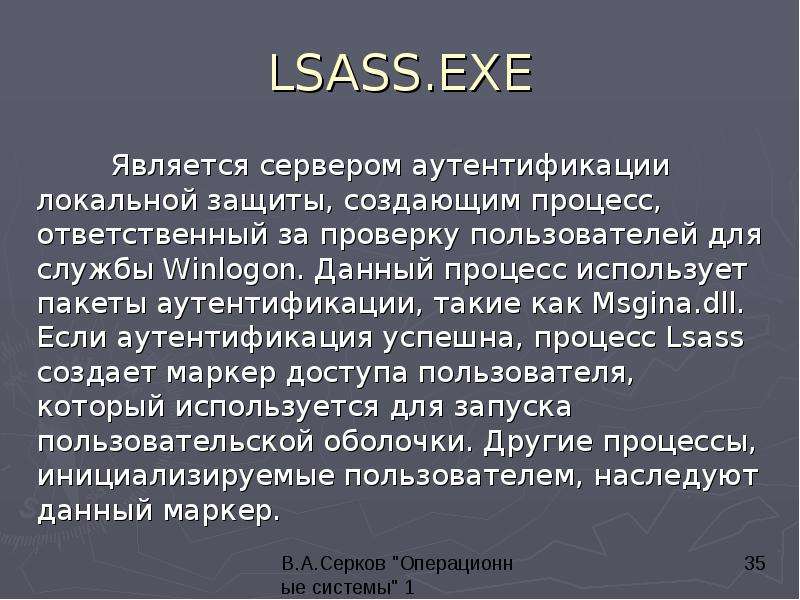 


LSASS.EXE
	Является сервером аутентификации локальной защиты, создающим процесс, ответственный за проверку пользователей для службы Winlogon. Данный процесс использует пакеты аутентификации, такие как Msgina.dll. Если аутентификация успешна, процесс Lsass создает маркер доступа пользователя, который используется для запуска пользовательской оболочки. Другие процессы, инициализируемые пользователем, наследуют данный маркер.
