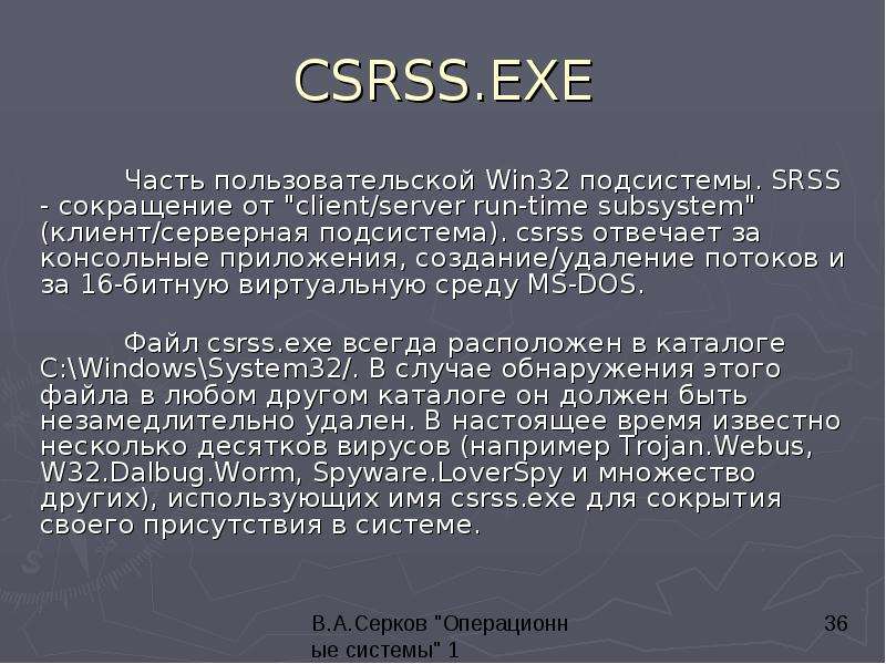 


CSRSS.EXE
	Часть пользовательской Win32 подсистемы. SRSS - сокращение от "client/server run-time subsystem" (клиент/серверная подсистема). csrss отвечает за консольные приложения, создание/удаление потоков и за 16-битную виртуальную среду MS-DOS. 

	Файл csrss.exe всегда расположен в каталоге C:\Windows\System32/. В случае обнаружения этого файла в любом другом каталоге он должен быть незамедлительно удален. В настоящее время известно несколько десятков вирусов (например Trojan.Webus, W32.Dalbug.Worm, Spyware.LoverSpy и множество других), использующих имя csrss.exe для сокрытия своего присутствия в системе. 

