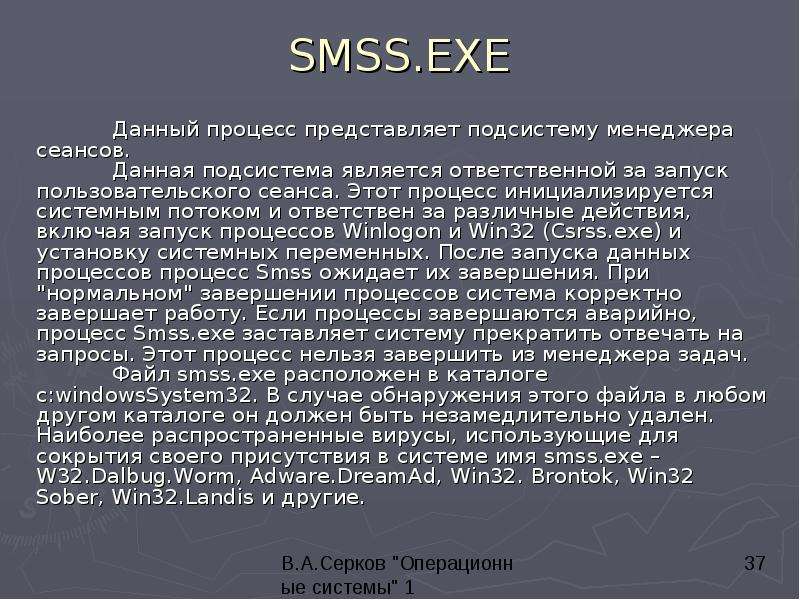 


SMSS.EXE
	Данный процесс представляет подсистему менеджера сеансов. 
	Данная подсистема является ответственной за запуск пользовательского сеанса. Этот процесс инициализируется системным потоком и ответствен за различные действия, включая запуск процессов Winlogon и Win32 (Csrss.exe) и установку системных переменных. После запуска данных процессов процесс Smss ожидает их завершения. При "нормальном" завершении процессов система корректно завершает работу. Если процессы завершаются аварийно, процесс Smss.exe заставляет систему прекратить отвечать на запросы. Этот процесс нельзя завершить из менеджера задач. 
	Файл smss.exe расположен в каталоге c:windowsSystem32. В случае обнаружения этого файла в любом другом каталоге он должен быть незамедлительно удален. Наиболее распространенные вирусы, использующие для сокрытия своего присутствия в системе имя smss.exe – W32.Dalbug.Worm, Adware.DreamAd, Win32. Brontok, Win32 Sober, Win32.Landis и другие.
