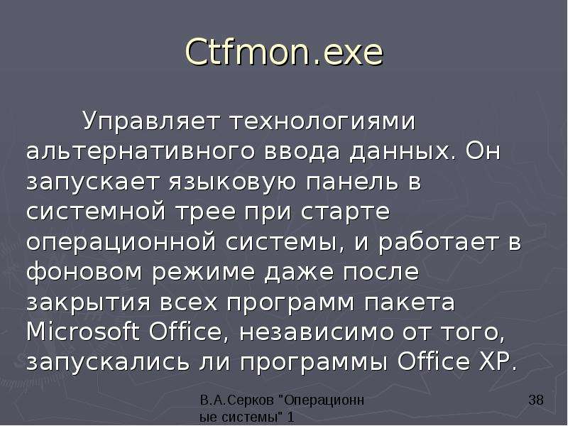 


Ctfmon.exe
	Управляет технологиями альтернативного ввода данных. Он запускает языковую панель в системной трее при старте операционной системы, и работает в фоновом режиме даже после закрытия всех программ пакета Microsoft Office, независимо от того, запускались ли программы Office XP. 
