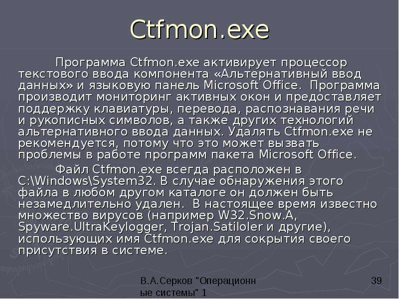 


Ctfmon.exe
	Программа Ctfmon.exe активирует процессор текстового ввода компонента «Альтернативный ввод данных» и языковую панель Microsoft Office.  Программа производит мониторинг активных окон и предоставляет поддержку клавиатуры, перевода, распознавания речи и рукописных символов, а также других технологий альтернативного ввода данных. Удалять Ctfmon.exe не рекомендуется, потому что это может вызвать проблемы в работе программ пакета Microsoft Office. 
	Файл Ctfmon.exe всегда расположен в C:\Windows\System32. В случае обнаружения этого файла в любом другом каталоге он должен быть незамедлительно удален.  В настоящее время известно множество вирусов (например W32.Snow.A, Spyware.UltraKeylogger, Trojan.Satiloler и другие), использующих имя Ctfmon.exe для сокрытия своего присутствия в системе. 
