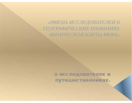 ИМЕНА ИССЛЕДОВАТЕЛЕЙ В ГЕОГРАФИЧЕСКИХ НАЗВАНИЯХ ФИЗИЧЕСКОЙ КАРТЫ МИРА» о исследователях и путешественниках