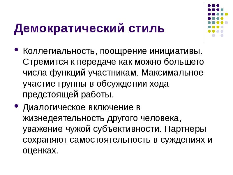 


Демократический стиль
Коллегиальность, поощрение инициативы. Стремится к передаче как можно большего числа функций участникам. Максимальное участие группы в обсуждении хода предстоящей работы. 
Диалогическое включение в жизнедеятельность другого человека, уважение чужой субъективности. Партнеры сохраняют самостоятельность в суждениях и оценках. 
