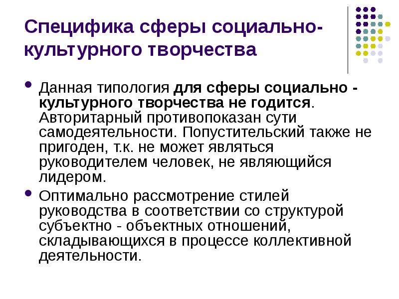 


Специфика сферы социально-культурного творчества
Данная типология для сферы социально - культурного творчества не годится. Авторитарный противопоказан сути самодеятельности. Попустительский также не пригоден, т.к. не может являться руководителем человек, не являющийся лидером. 
Оптимально рассмотрение стилей руководства в соответствии со структурой субъектно - объектных отношений, складывающихся в процессе коллективной деятельности. 
