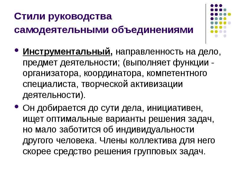 


Стили руководства самодеятельными объединениями 
Инструментальный, направленность на дело, предмет деятельности; (выполняет функции - организатора, координатора, компетентного специалиста, творческой активизации деятельности). 
Он добирается до сути дела, инициативен, ищет оптимальные варианты решения задач, но мало заботится об индивидуальности другого человека. Члены коллектива для него скорее средство решения групповых задач. 
