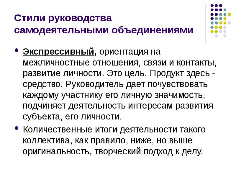 


Стили руководства самодеятельными объединениями
Экспрессивный, ориентация на межличностные отношения, связи и контакты, развитие личности. Это цель. Продукт здесь - средство. Руководитель дает почувствовать каждому участнику его личную значимость, подчиняет деятельность интересам развития субъекта, его личности. 
Количественные итоги деятельности такого коллектива, как правило, ниже, но выше оригинальность, творческий подход к делу.
