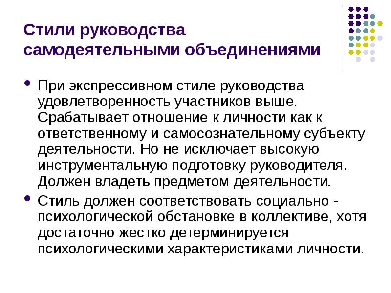 


Стили руководства самодеятельными объединениями
При экспрессивном стиле руководства удовлетворенность участников выше. Срабатывает отношение к личности как к ответственному и самосознательному субъекту деятельности. Но не исключает высокую инструментальную подготовку руководителя. Должен владеть предметом деятельности.
Стиль должен соответствовать социально - психологической обстановке в коллективе, хотя достаточно жестко детерминируется психологическими характеристиками личности.
