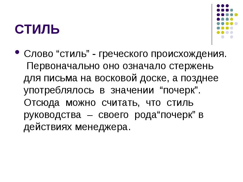 


СТИЛЬ
Слово “стиль” - греческого происхождения.  Первоначально оно означало стержень для письма на восковой доске, а позднее употреблялось  в  значении  “почерк”.  Отсюда  можно  считать,  что  стиль  руководства  –  своего  рода“почерк” в действиях менеджера.
