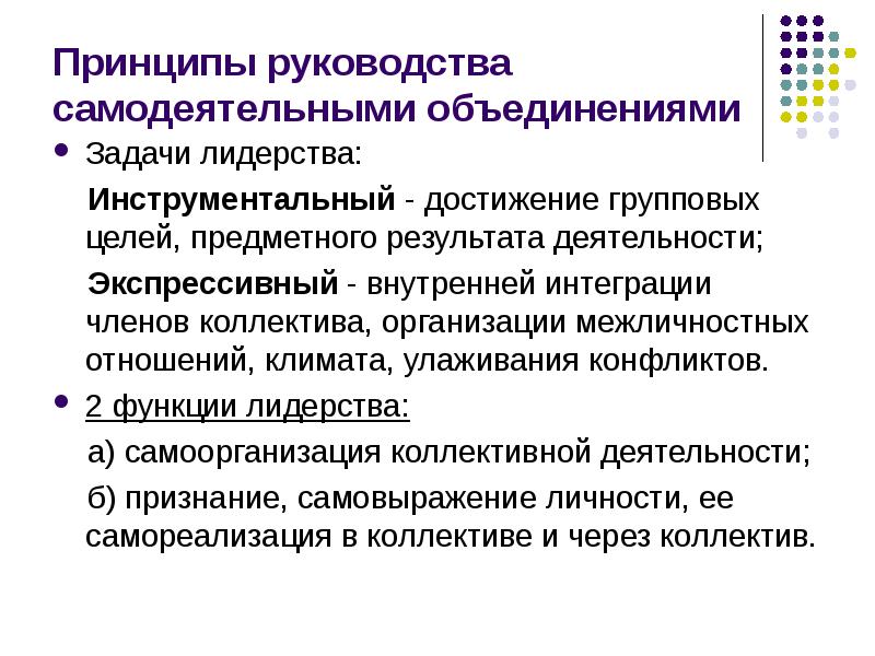 


Принципы руководства самодеятельными объединениями
Задачи лидерства:
    Инструментальный - достижение групповых целей, предметного результата деятельности; 
    Экспрессивный - внутренней интеграции членов коллектива, организации межличностных отношений, климата, улаживания конфликтов.
2 функции лидерства:
    а) самоорганизация коллективной деятельности;
    б) признание, самовыражение личности, ее самореализация в коллективе и через коллектив. 
