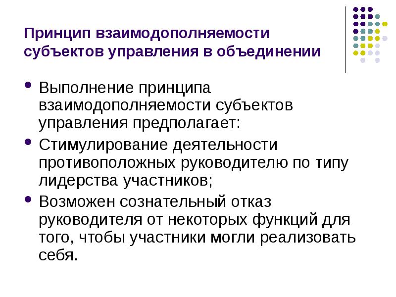 


Принцип взаимодополняемости субъектов управления в объединении
Выполнение принципа взаимодополняемости субъектов управления предполагает: 
Стимулирование деятельности противоположных руководителю по типу лидерства участников;
Возможен сознательный отказ руководителя от некоторых функций для того, чтобы участники могли реализовать себя.  
