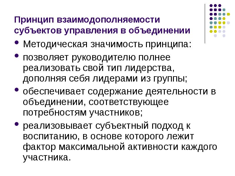 


Принцип взаимодополняемости субъектов управления в объединении
Методическая значимость принципа:
позволяет руководителю полнее реализовать свой тип лидерства, дополняя себя лидерами из группы;
обеспечивает содержание деятельности в объединении, соответствующее потребностям участников;
реализовывает субъектный подход к воспитанию, в основе которого лежит фактор максимальной активности каждого участника.
