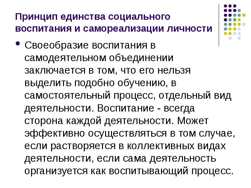 


Принцип единства социального воспитания и самореализации личности
Своеобразие воспитания в самодеятельном объединении заключается в том, что его нельзя выделить подобно обучению, в самостоятельный процесс, отдельный вид деятельности. Воспитание - всегда сторона каждой деятельности. Может эффективно осуществляться в том случае, если растворяется в коллективных видах деятельности, если сама деятельность организуется как воспитывающий процесс. 
