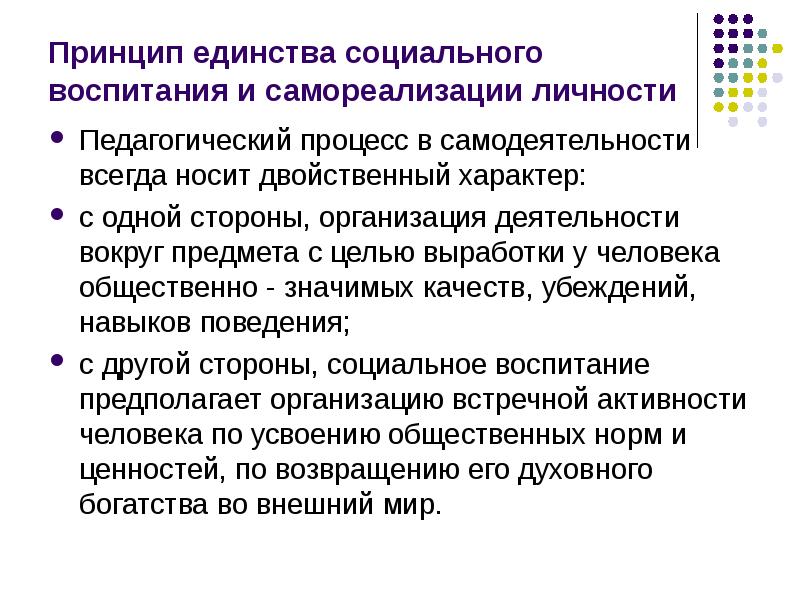 


Принцип единства социального воспитания и самореализации личности
Педагогический процесс в самодеятельности всегда носит двойственный характер:
с одной стороны, организация деятельности вокруг предмета с целью выработки у человека общественно - значимых качеств, убеждений, навыков поведения; 
с другой стороны, социальное воспитание предполагает организацию встречной активности человека по усвоению общественных норм и ценностей, по возвращению его духовного богатства во внешний мир. 
