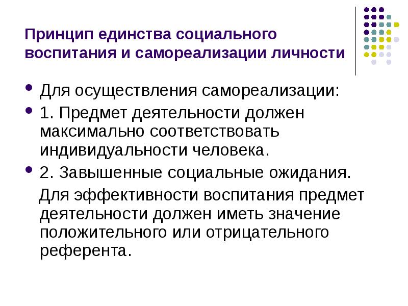 


Принцип единства социального воспитания и самореализации личности
Для осуществления самореализации:
1. Предмет деятельности должен максимально соответствовать индивидуальности человека.
2. Завышенные социальные ожидания.
   Для эффективности воспитания предмет деятельности должен иметь значение положительного или отрицательного референта.  
