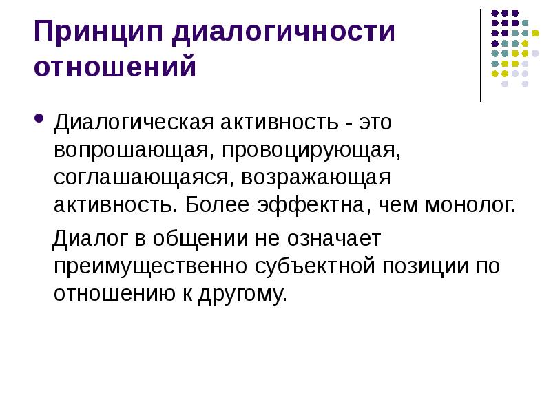 


Принцип диалогичности отношений
Диалогическая активность - это вопрошающая, провоцирующая, соглашающаяся, возражающая активность. Более эффектна, чем монолог. 
   Диалог в общении не означает преимущественно субъектной позиции по отношению к другому. 
