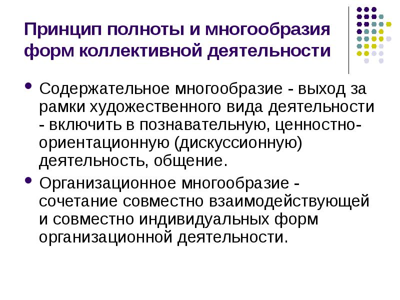 


Принцип полноты и многообразия форм коллективной деятельности
Содержательное многообразие - выход за рамки художественного вида деятельности - включить в познавательную, ценностно-ориентационную (дискуссионную) деятельность, общение. 
Организационное многообразие - сочетание совместно взаимодействующей и совместно индивидуальных форм организационной деятельности. 
