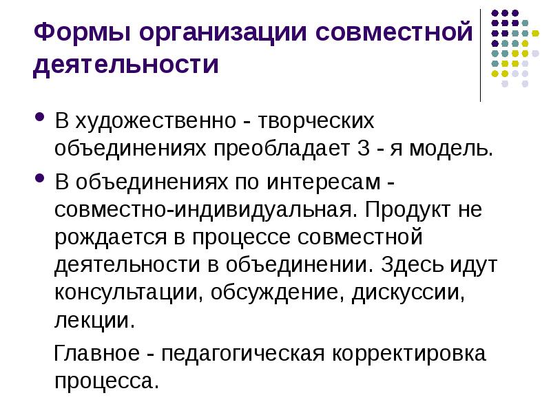 


Формы организации совместной деятельности
В художественно - творческих объединениях преобладает 3 - я модель. 
В объединениях по интересам - совместно-индивидуальная. Продукт не рождается в процессе совместной деятельности в объединении. Здесь идут консультации, обсуждение, дискуссии, лекции. 
   Главное - педагогическая корректировка процесса. 
