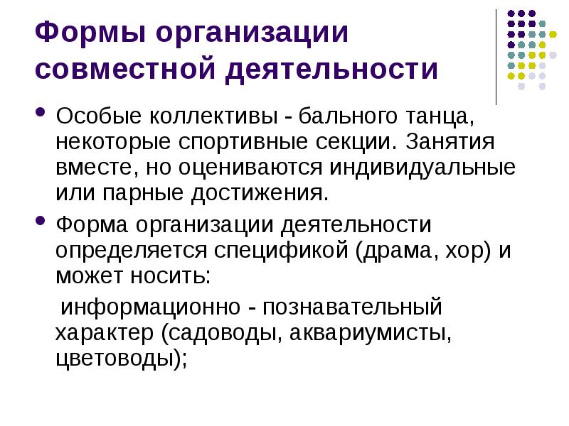 


Формы организации совместной деятельности
Особые коллективы - бального танца, некоторые спортивные секции. Занятия вместе, но оцениваются индивидуальные  или парные достижения.
Форма организации деятельности определяется спецификой (драма, хор) и может носить: 
    информационно - познавательный характер (садоводы, аквариумисты, цветоводы); 
    
