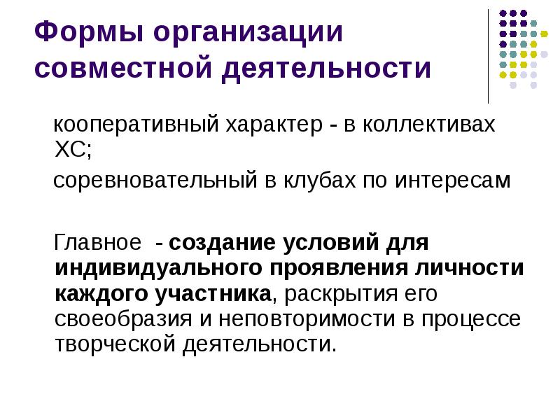 


Формы организации совместной деятельности
   кооперативный характер - в коллективах ХС;    
   соревновательный в клубах по интересам 
   Главное  - создание условий для индивидуального проявления личности каждого участника, раскрытия его своеобразия и неповторимости в процессе творческой деятельности.
