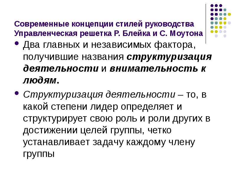 


Современные концепции стилей руководства
Управленческая решетка Р. Блейка и С. Моутона
Два главных и независимых фактора, получившие названия структуризация деятельности и внимательность к людям. 
Структуризация деятельности – то, в какой степени лидер определяет и структурирует свою роль и роли других в достижении целей группы, четко устанавливает задачу каждому члену группы
