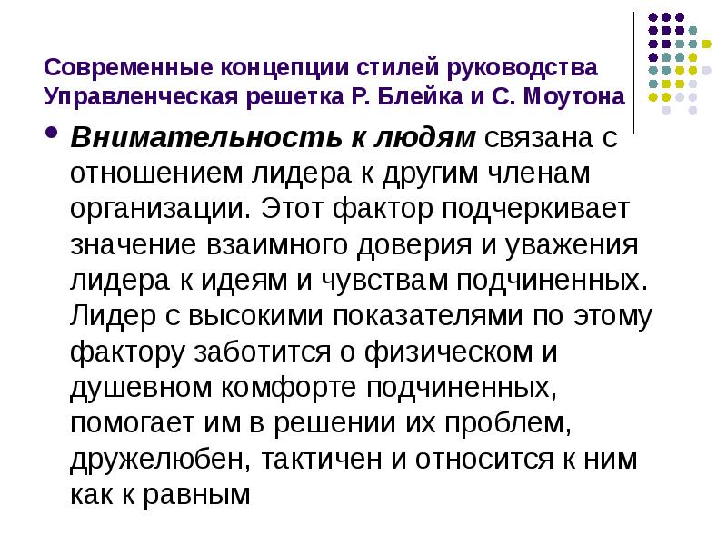 


Современные концепции стилей руководства
Управленческая решетка Р. Блейка и С. Моутона
Внимательность к людям связана с отношением лидера к другим членам организации. Этот фактор подчеркивает значение взаимного доверия и уважения лидера к идеям и чувствам подчиненных. Лидер с высокими показателями по этому фактору заботится о физическом и душевном комфорте подчиненных, помогает им в решении их проблем, дружелюбен, тактичен и относится к ним как к равным
