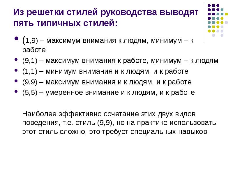 


Из решетки стилей руководства выводят пять типичных стилей:
(1,9) – максимум внимания к людям, минимум – к работе
(9,1) – максимум внимания к работе, минимум – к людям
(1,1) – минимум внимания и к людям, и к работе
(9,9) – максимум внимания и к людям, и к работе
(5,5) – умеренное внимание и к людям, и к работе
    
    Наиболее эффективно сочетание этих двух видов поведения, т.е. стиль (9,9), но на практике использовать этот стиль сложно, это требует специальных навыков.
 
