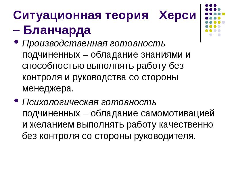 


Ситуационная теория   Херси – Бланчарда
Производственная готовность подчиненных – обладание знаниями и способностью выполнять работу без контроля и руководства со стороны менеджера.
Психологическая готовность подчиненных – обладание самомотивацией и желанием выполнять работу качественно без контроля со стороны руководителя.
