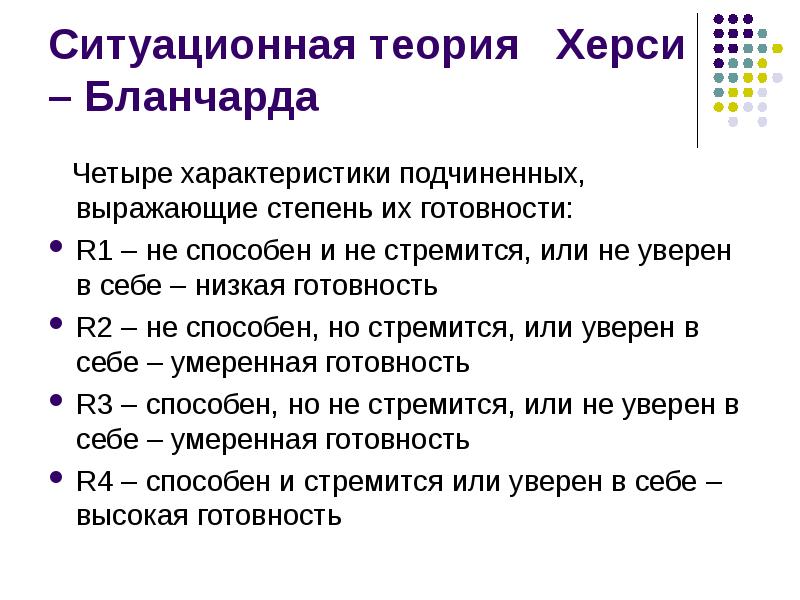 


Ситуационная теория   Херси – Бланчарда
   Четыре характеристики подчиненных, выражающие степень их готовности:
R1 – не способен и не стремится, или не уверен в себе – низкая готовность
R2 – не способен, но стремится, или уверен в себе – умеренная готовность
R3 – способен, но не стремится, или не уверен в себе – умеренная готовность
R4 – способен и стремится или уверен в себе – высокая готовность
