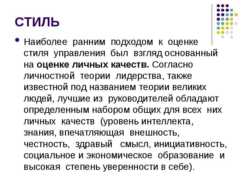 


СТИЛЬ
Наиболее  ранним  подходом  к  оценке  стиля  управления  был  взгляд основанный на оценке личных качеств. Согласно личностной  теории  лидерства, также известной под названием теории великих людей, лучшие из  руководителей обладают определенным набором общих для всех  них  личных  качеств  (уровень интеллекта,  знания, впечатляющая  внешность,  честность,  здравый   смысл, инициативность, социальное и экономическое  образование  и  высокая  степень уверенности в себе).
