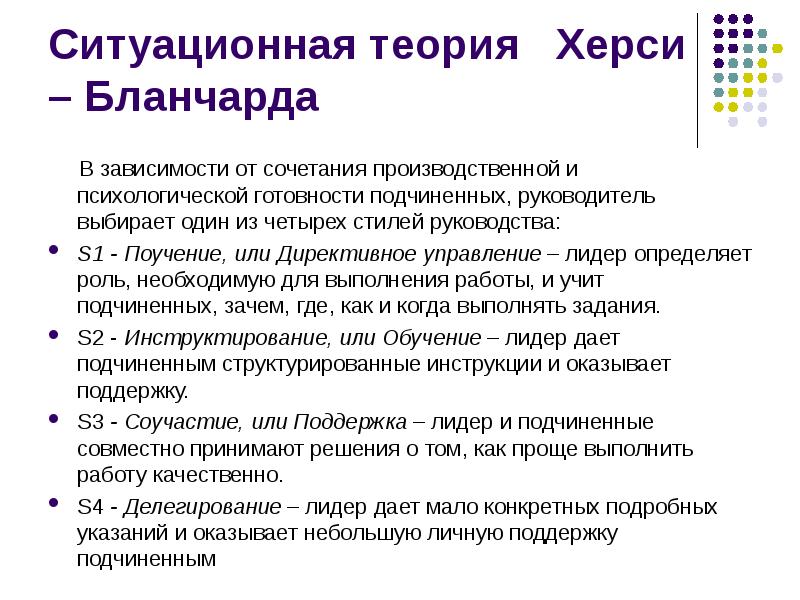 


Ситуационная теория   Херси – Бланчарда
     В зависимости от сочетания производственной и психологической готовности подчиненных, руководитель выбирает один из четырех стилей руководства:
S1 - Поучение, или Директивное управление – лидер определяет роль, необходимую для выполнения работы, и учит подчиненных, зачем, где, как и когда выполнять задания.
S2 - Инструктирование, или Обучение – лидер дает подчиненным структурированные инструкции и оказывает поддержку.
S3 - Соучастие, или Поддержка – лидер и подчиненные совместно принимают решения о том, как проще выполнить работу качественно.
S4 - Делегирование – лидер дает мало конкретных подробных указаний и оказывает небольшую личную поддержку подчиненным
