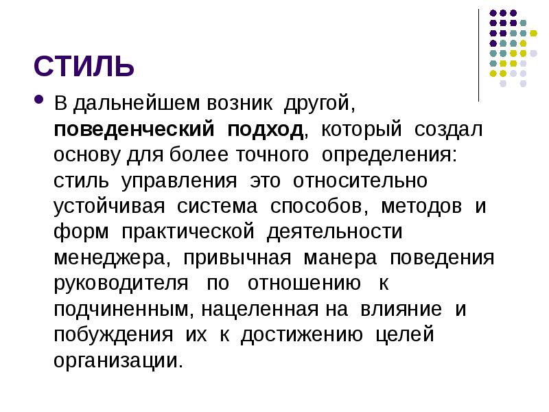 


СТИЛЬ
В дальнейшем возник  другой,  поведенческий  подход,  который  создал основу для более точного  определения:  стиль  управления  это  относительно устойчивая  система  способов,  методов  и  форм  практической  деятельности менеджера,  привычная  манера  поведения   руководителя   по   отношению   к подчиненным, нацеленная на  влияние  и  побуждения  их  к  достижению  целей организации.
