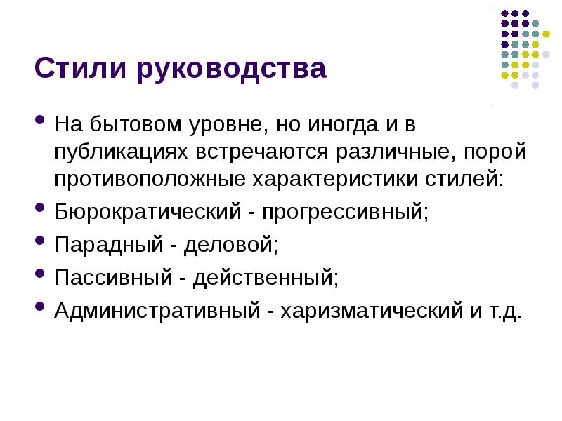 


Стили руководства
На бытовом уровне, но иногда и в публикациях встречаются различные, порой противоположные характеристики стилей:
Бюрократический - прогрессивный;
Парадный - деловой;
Пассивный - действенный;
Административный - харизматический и т.д.
