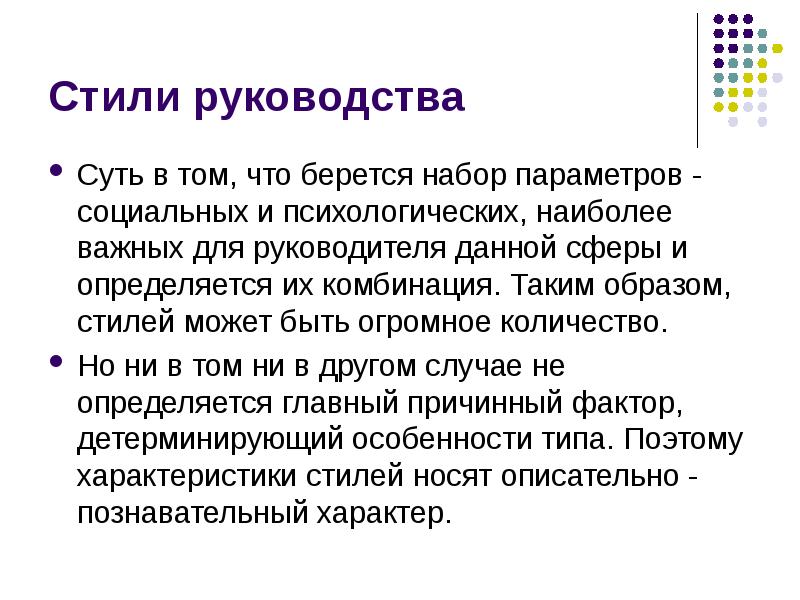 


Стили руководства
Суть в том, что берется набор параметров - социальных и психологических, наиболее важных для руководителя данной сферы и определяется их комбинация. Таким образом, стилей может быть огромное количество. 
Но ни в том ни в другом случае не определяется главный причинный фактор, детерминирующий особенности типа. Поэтому характеристики стилей носят описательно - познавательный характер. 
