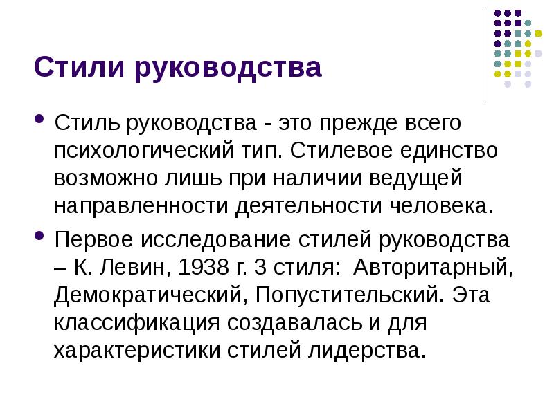 


Стили руководства
Стиль руководства - это прежде всего психологический тип. Стилевое единство возможно лишь при наличии ведущей направленности деятельности человека. 
Первое исследование стилей руководства – К. Левин, 1938 г. 3 стиля:  Авторитарный, Демократический, Попустительский. Эта классификация создавалась и для характеристики стилей лидерства.
