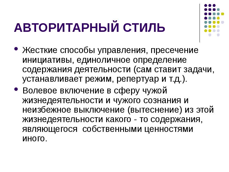 


АВТОРИТАРНЫЙ СТИЛЬ
Жесткие способы управления, пресечение инициативы, единоличное определение содержания деятельности (сам ставит задачи, устанавливает режим, репертуар и т.д.). 
Волевое включение в сферу чужой жизнедеятельности и чужого сознания и неизбежное выключение (вытеснение) из этой жизнедеятельности какого - то содержания, являющегося  собственными ценностями иного.   
