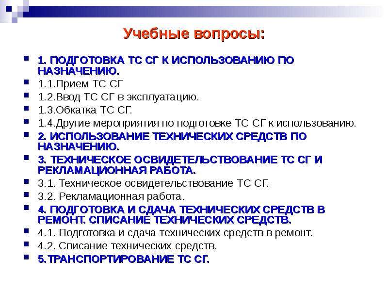 


Учебные вопросы:
1. ПОДГОТОВКА ТС СГ К ИСПОЛЬЗОВАНИЮ ПО НАЗНАЧЕНИЮ.
1.1.Прием ТС СГ 
1.2.Ввод ТС СГ в эксплуатацию.
1.3.Обкатка ТС СГ.
1.4.Другие мероприятия по подготовке ТС СГ к использованию.
2. ИСПОЛЬЗОВАНИЕ ТЕХНИЧЕСКИХ СРЕДСТВ ПО НАЗНАЧЕНИЮ.
3. ТЕХНИЧЕСКОЕ ОСВИДЕТЕЛЬСТВОВАНИЕ ТС СГ И РЕКЛАМАЦИОННАЯ РАБОТА. 
3.1. Техническое освидетельствование ТС СГ.
3.2. Рекламационная работа.
4. ПОДГОТОВКА И СДАЧА ТЕХНИЧЕСКИХ СРЕДСТВ В РЕМОНТ. СПИСАНИЕ ТЕХНИЧЕСКИХ СРЕДСТВ.
4.1. Подготовка и сдача технических средств в ремонт. 
4.2. Списание технических средств.
5.ТРАНСПОРТИРОВАНИЕ ТС СГ.
