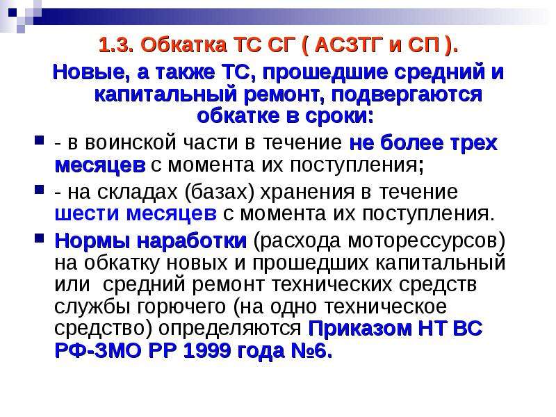 


1.3. Обкатка ТС СГ ( АСЗТГ и СП ).
1.3. Обкатка ТС СГ ( АСЗТГ и СП ).
Новые, а также ТС, прошедшие средний и капитальный ремонт, подвергаются обкатке в сроки: 
- в воинской части в течение не более трех месяцев с момента их поступления;
- на складах (базах) хранения в течение шести месяцев с момента их поступления. 
Нормы наработки (расхода моторессурсов) на обкатку новых и прошедших капитальный или  средний ремонт технических средств службы горючего (на одно техническое средство) определяются Приказом НТ ВС РФ-ЗМО РР 1999 года №6.
